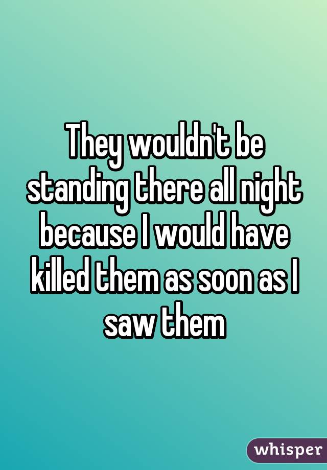 They wouldn't be standing there all night because I would have killed them as soon as I saw them