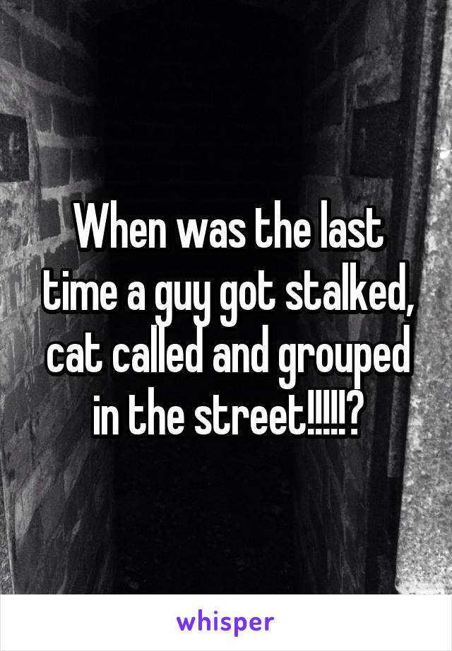 When was the last time a guy got stalked, cat called and grouped in the street!!!!!?