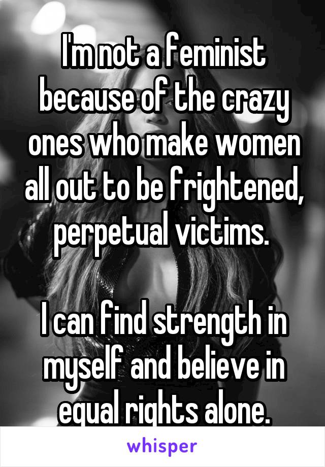 I'm not a feminist because of the crazy ones who make women all out to be frightened, perpetual victims. 

I can find strength in myself and believe in equal rights alone.