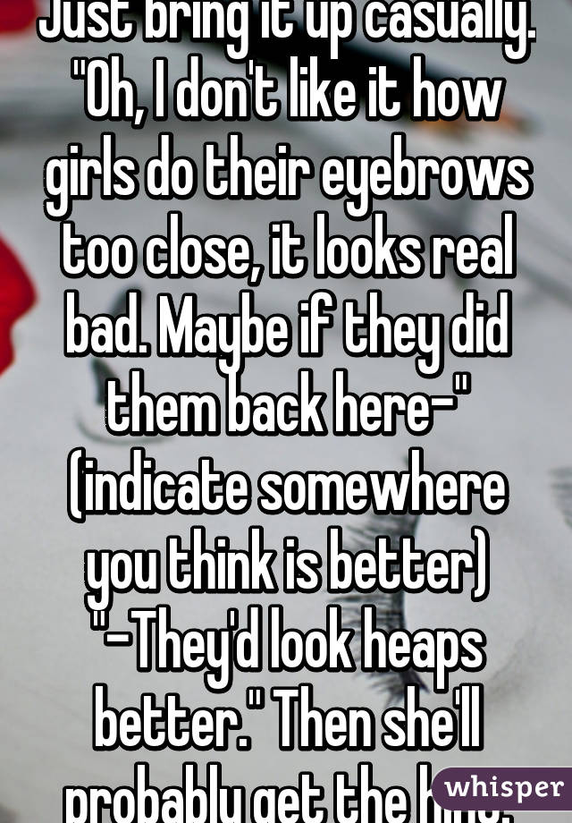 Just bring it up casually. "Oh, I don't like it how girls do their eyebrows too close, it looks real bad. Maybe if they did them back here-" (indicate somewhere you think is better) "-They'd look heaps better." Then she'll probably get the hint.