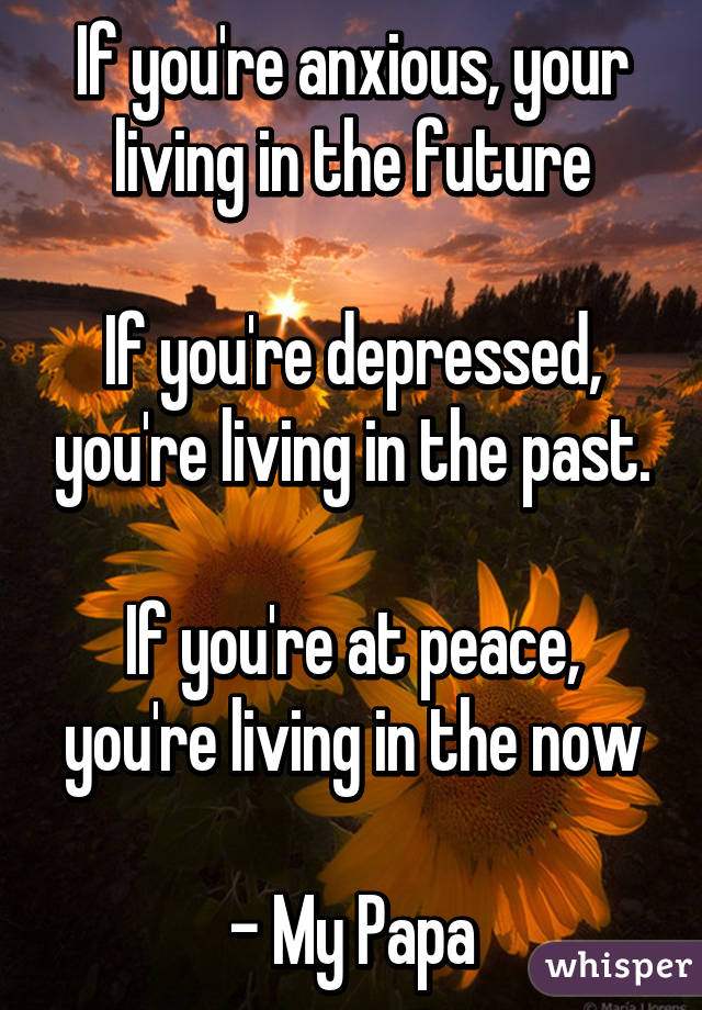 If you're anxious, your living in the future

If you're depressed, you're living in the past.

If you're at peace, you're living in the now

- My Papa