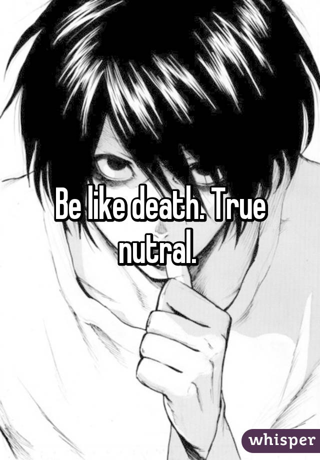 Be like death. True nutral. 