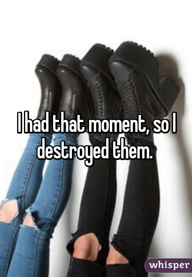 I had that moment, so I destroyed them. 