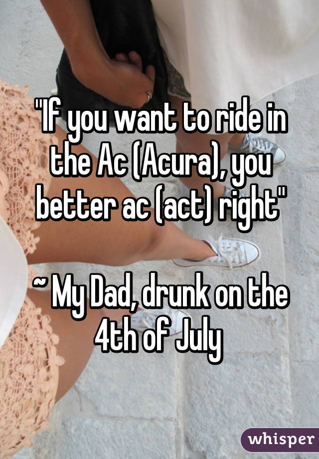 "If you want to ride in the Ac (Acura), you better ac (act) right"

~ My Dad, drunk on the 4th of July 