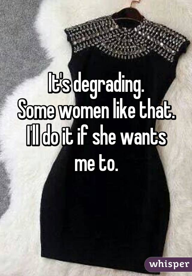 It's degrading.
Some women like that.
I'll do it if she wants me to.
