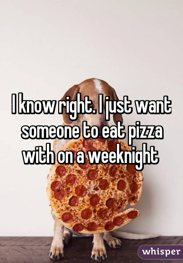 I know right. I just want someone to eat pizza with on a weeknight 