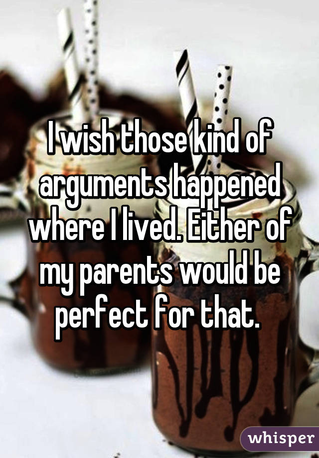 I wish those kind of arguments happened where I lived. Either of my parents would be perfect for that. 