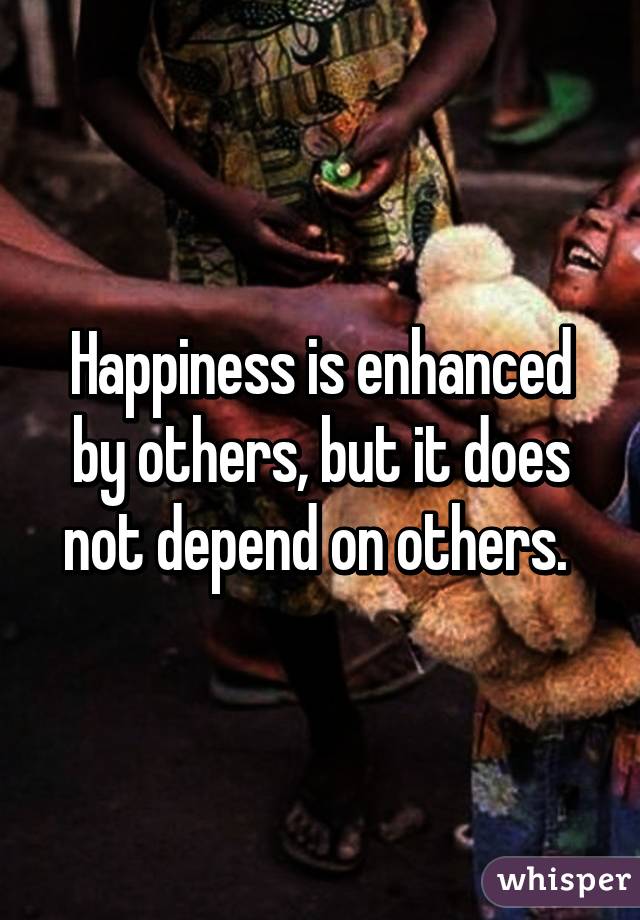 Happiness is enhanced by others, but it does not depend on others. 