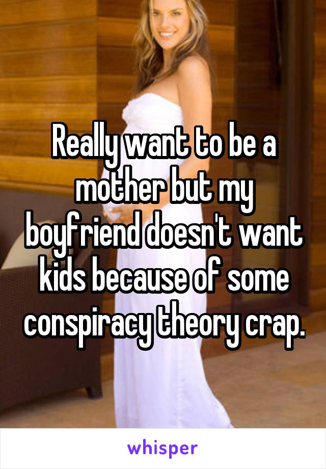 Really want to be a mother but my boyfriend doesn't want kids because of some conspiracy theory crap.