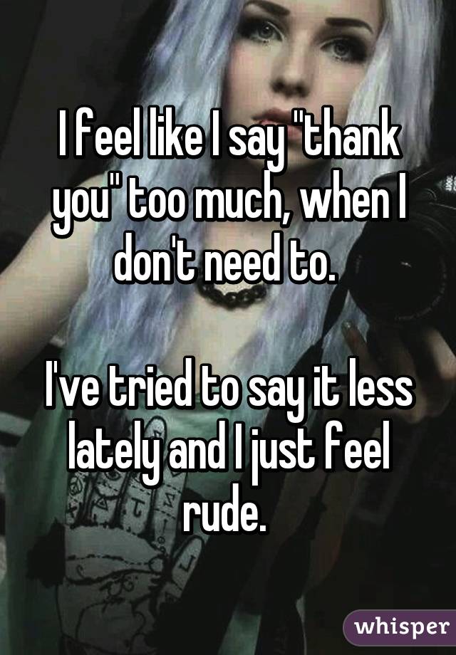 I feel like I say "thank you" too much, when I don't need to. 

I've tried to say it less lately and I just feel rude. 
