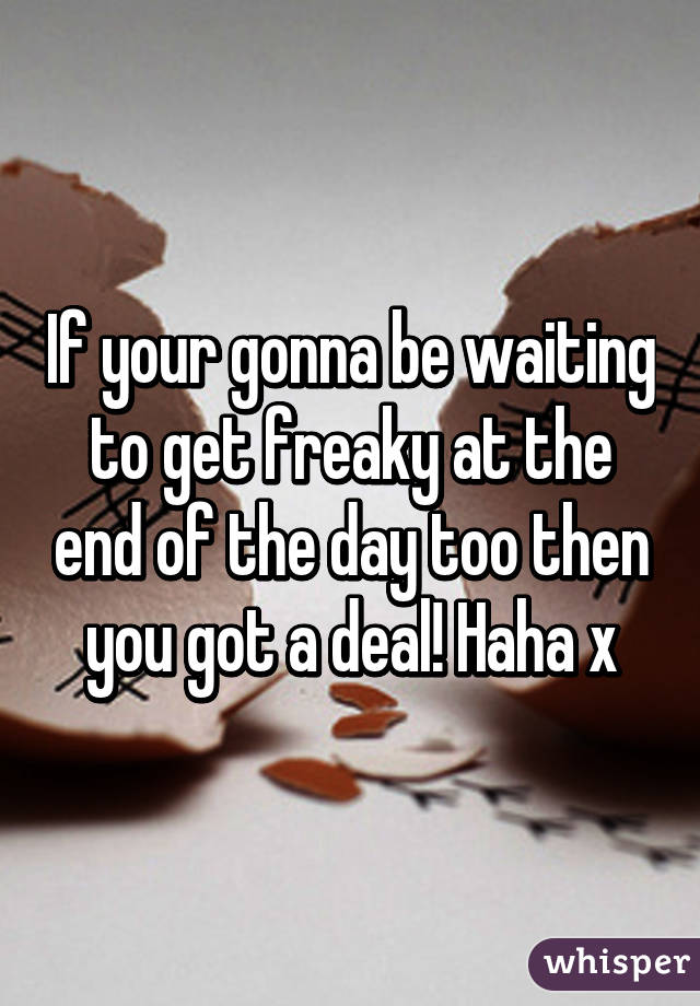 If your gonna be waiting to get freaky at the end of the day too then you got a deal! Haha x