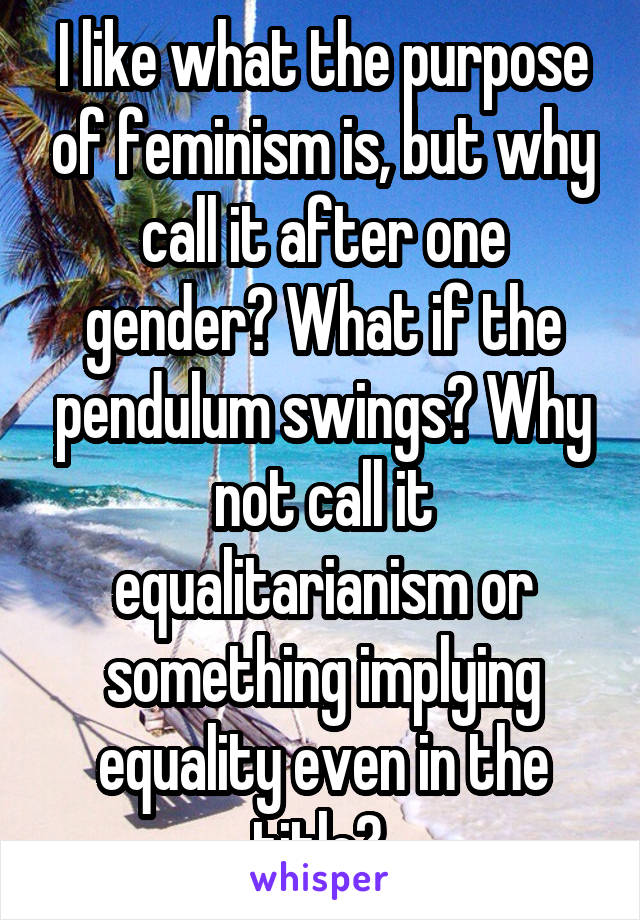 I like what the purpose of feminism is, but why call it after one gender? What if the pendulum swings? Why not call it equalitarianism or something implying equality even in the title? 