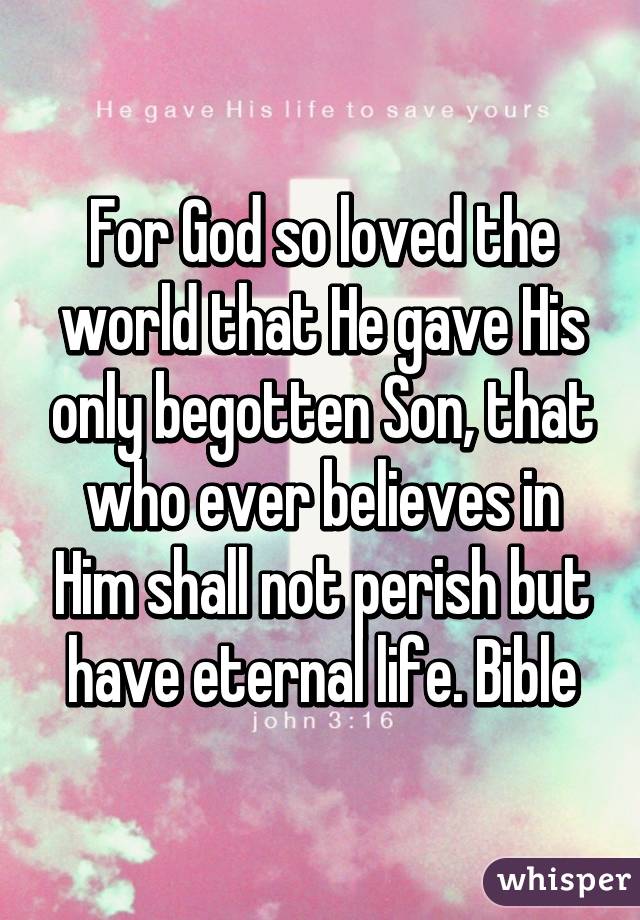 For God so loved the world that He gave His only begotten Son, that who ever believes in Him shall not perish but have eternal life. Bible