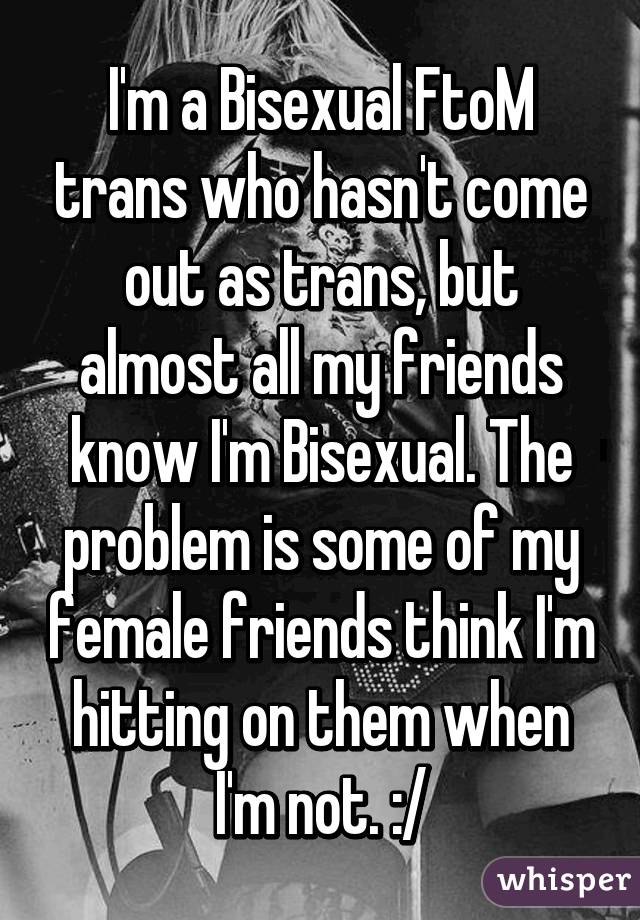 I'm a Bisexual FtoM trans who hasn't come out as trans, but almost all my friends know I'm Bisexual. The problem is some of my female friends think I'm hitting on them when I'm not. :/