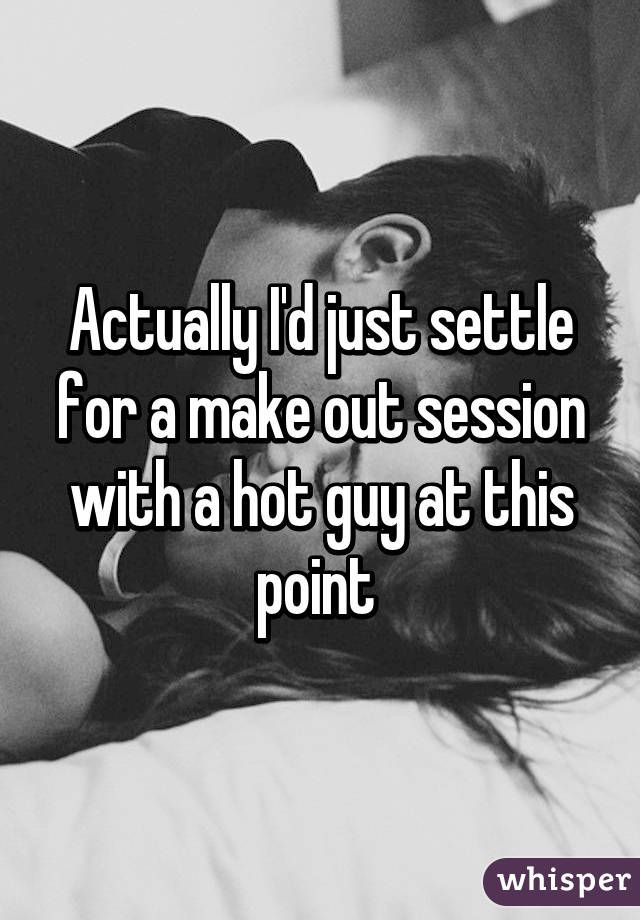 Actually I'd just settle for a make out session with a hot guy at this point 