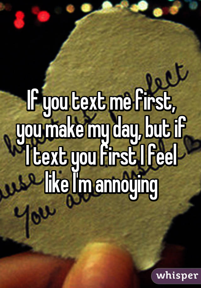 If you text me first, you make my day, but if I text you first I feel like I'm annoying