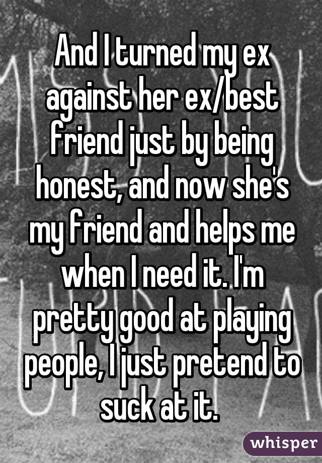 And I turned my ex against her ex/best friend just by being honest, and now she's my friend and helps me when I need it. I'm pretty good at playing people, I just pretend to suck at it. 