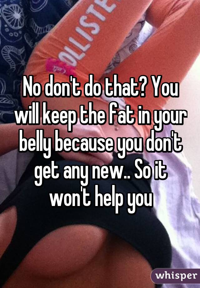 No don't do that? You will keep the fat in your belly because you don't get any new.. So it won't help you