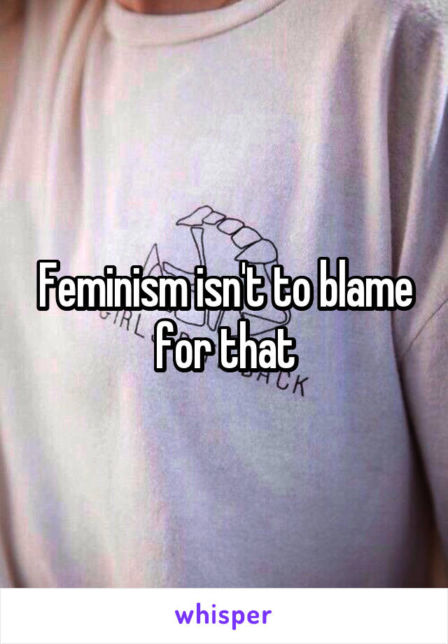 Feminism isn't to blame for that