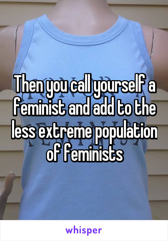 Then you call yourself a feminist and add to the less extreme population of feminists