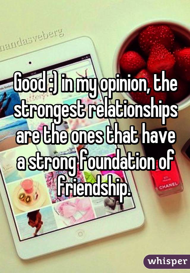 Good :) in my opinion, the strongest relationships are the ones that have a strong foundation of friendship. 