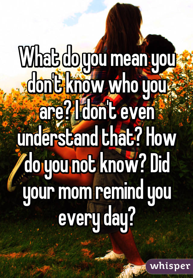 What do you mean you don't know who you are? I don't even understand that? How do you not know? Did your mom remind you every day?