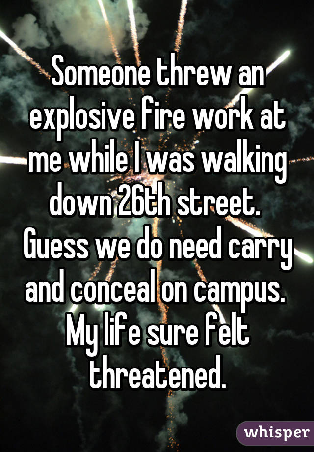 Someone threw an explosive fire work at me while I was walking down 26th street.  Guess we do need carry and conceal on campus.  My life sure felt threatened.