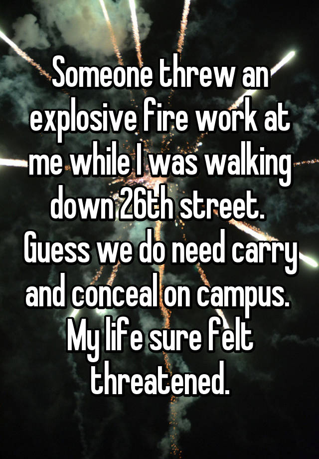 Someone threw an explosive fire work at me while I was walking down 26th street.  Guess we do need carry and conceal on campus.  My life sure felt threatened.