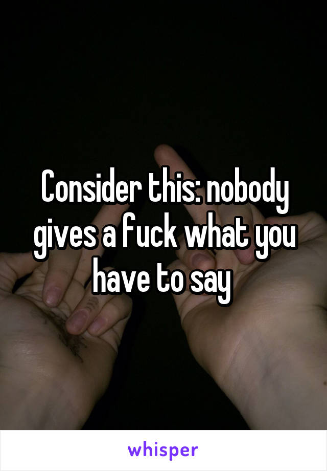 Consider this: nobody gives a fuck what you have to say 