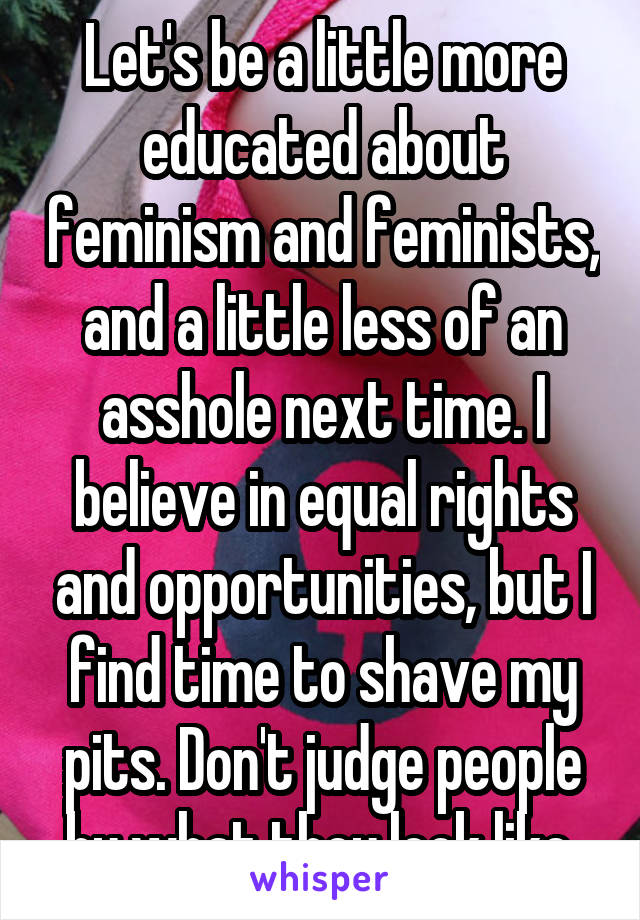 Let's be a little more educated about feminism and feminists, and a little less of an asshole next time. I believe in equal rights and opportunities, but I find time to shave my pits. Don't judge people by what they look like 