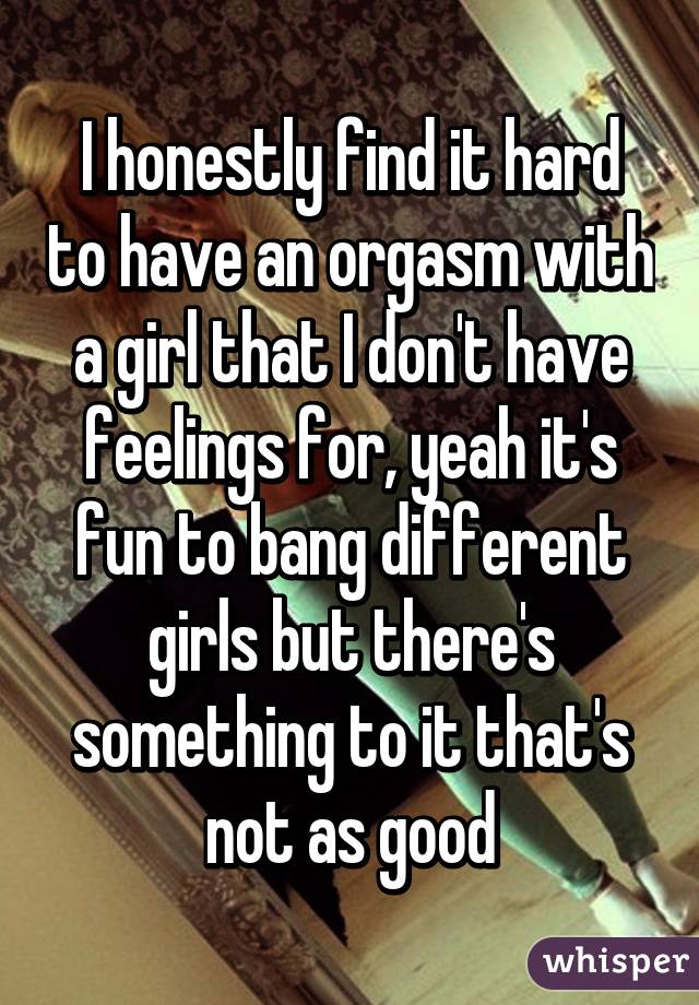 I honestly find it hard to have an orgasm with a girl that I don't have feelings for, yeah it's fun to bang different girls but there's something to it that's not as good