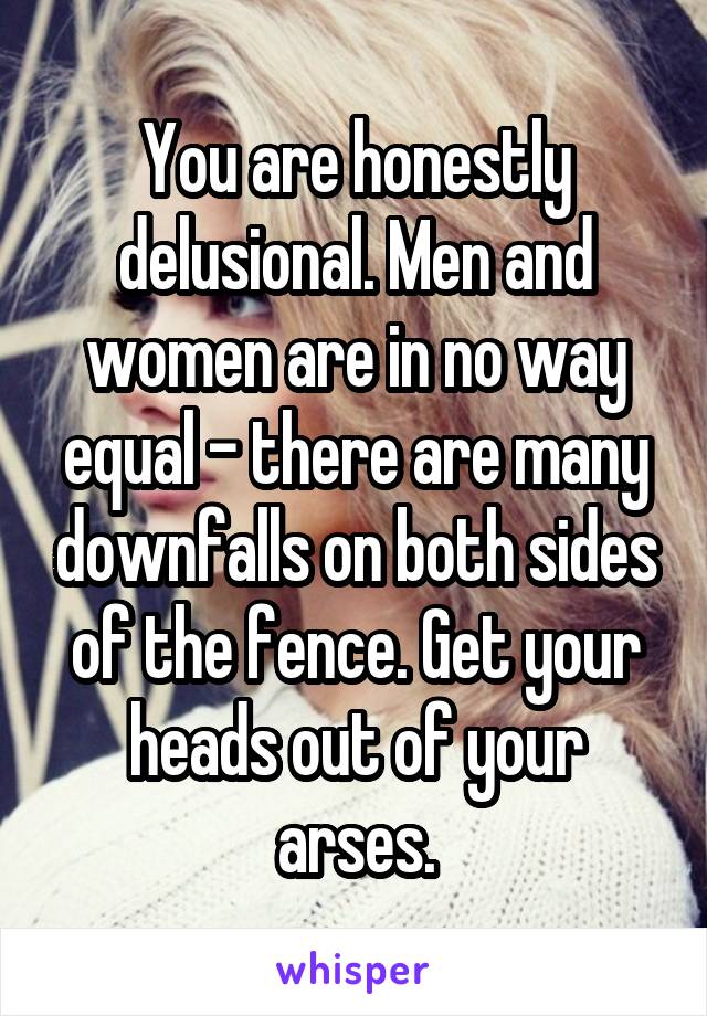 You are honestly delusional. Men and women are in no way equal - there are many downfalls on both sides of the fence. Get your heads out of your arses.