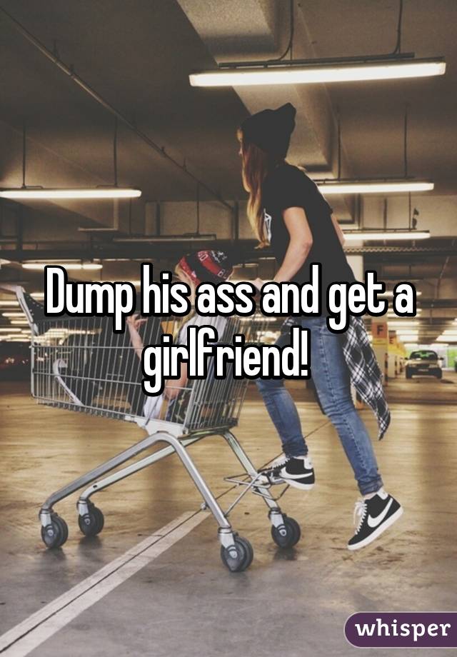 Dump his ass and get a girlfriend! 