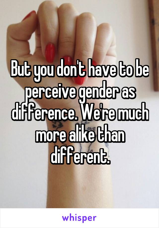 But you don't have to be perceive gender as difference. We're much more alike than different.