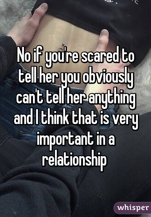 No if you're scared to tell her you obviously can't tell her anything and I think that is very important in a relationship 