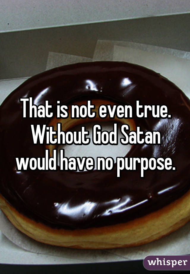 That is not even true. Without God Satan would have no purpose.