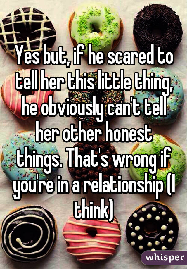 Yes but, if he scared to tell her this little thing, he obviously can't tell her other honest things. That's wrong if you're in a relationship (I think)