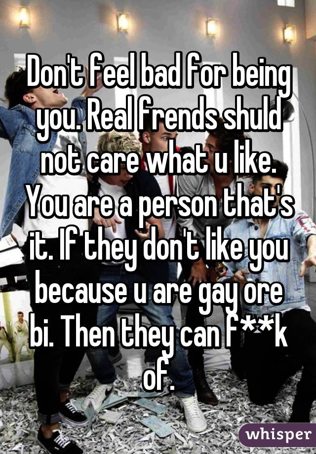 Don't feel bad for being you. Real frends shuld not care what u like. You are a person that's it. If they don't like you because u are gay ore bi. Then they can f**k of.