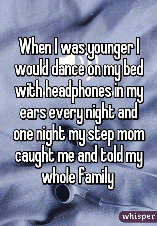 When I was younger I would dance on my bed with headphones in my ears every night and one night my step mom caught me and told my whole family 