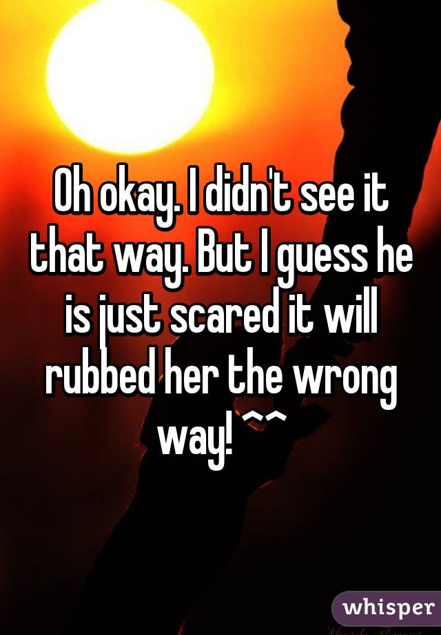 Oh okay. I didn't see it that way. But I guess he is just scared it will rubbed her the wrong way! ^^