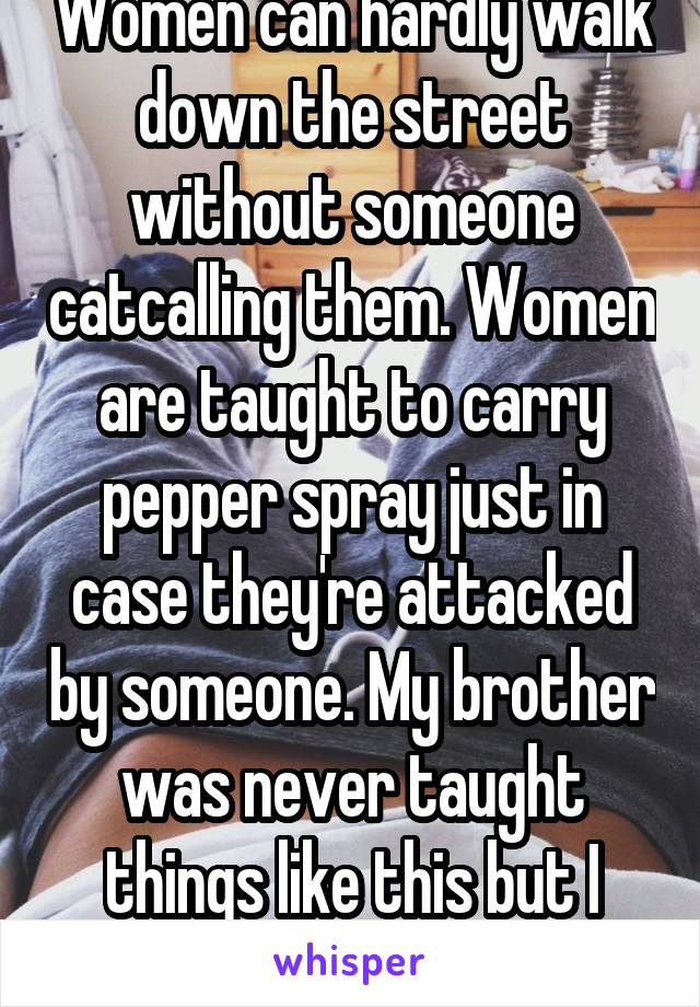 Women can hardly walk down the street without someone catcalling them. Women are taught to carry pepper spray just in case they're attacked by someone. My brother was never taught things like this but I was. 