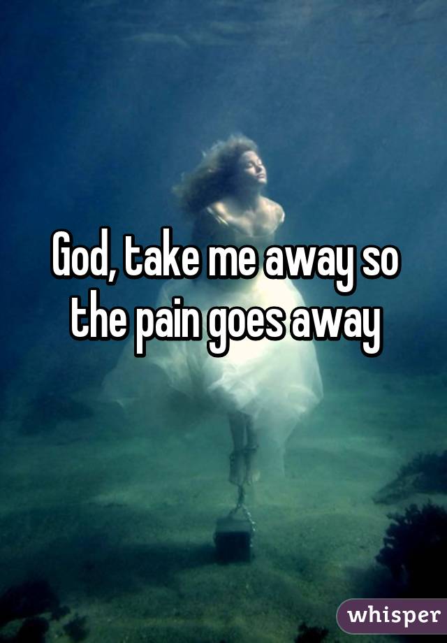 God, take me away so the pain goes away
