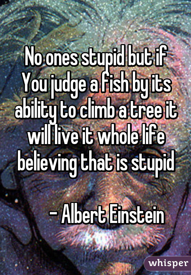 No ones stupid but if You judge a fish by its ability to climb a tree it will live it whole life believing that is stupid

       - Albert Einstein 