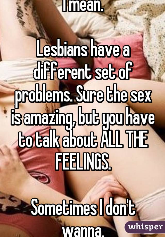 I mean.

Lesbians have a different set of problems. Sure the sex is amazing, but you have to talk about ALL THE FEELINGS.

Sometimes I don't wanna.
