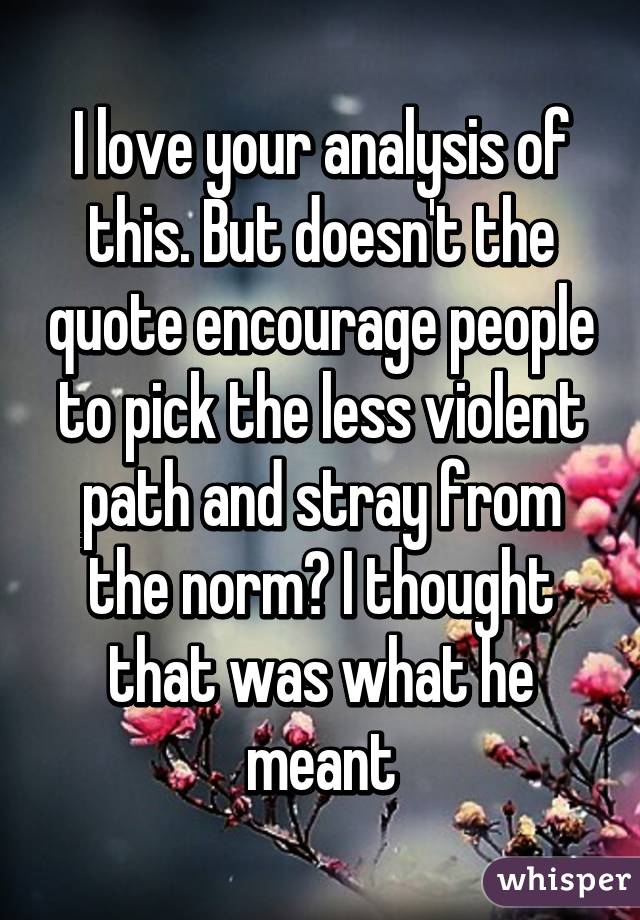 I love your analysis of this. But doesn't the quote encourage people to pick the less violent path and stray from the norm? I thought that was what he meant