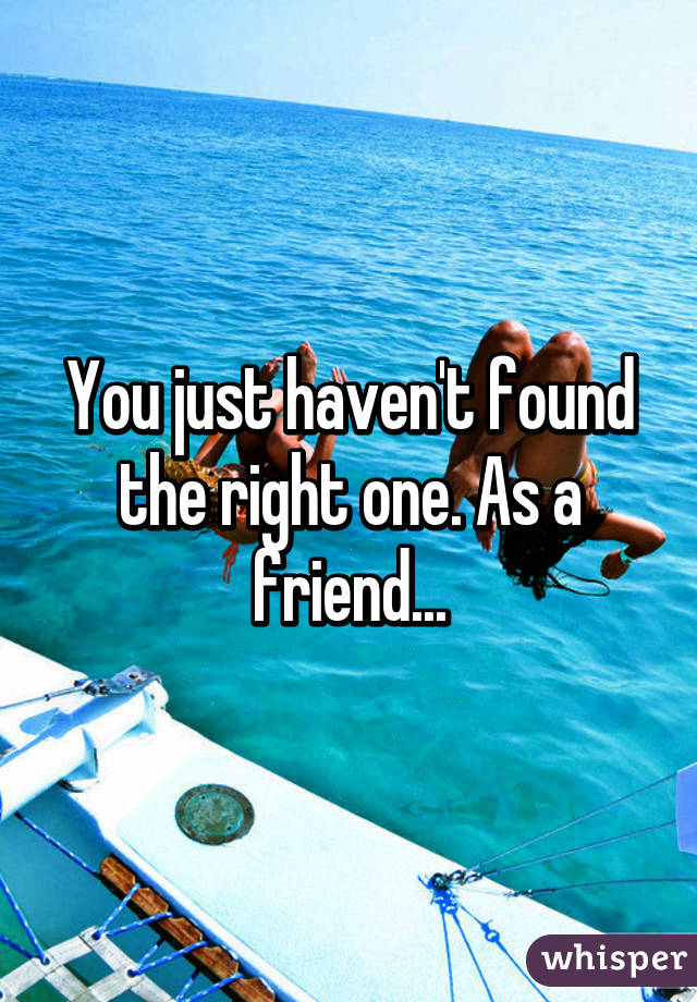 You just haven't found the right one. As a friend...