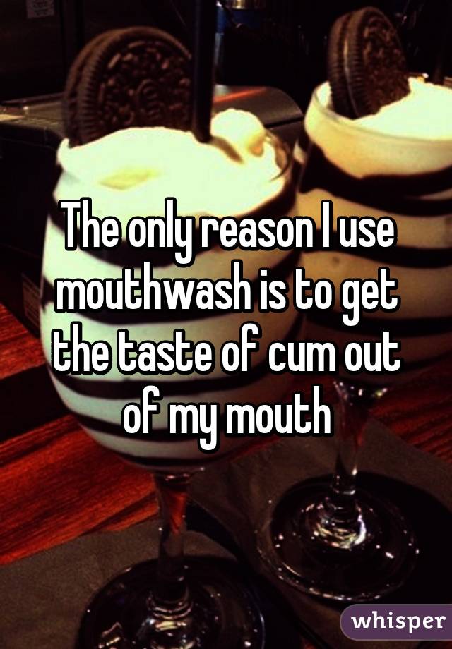 The only reason I use mouthwash is to get the taste of cum out of my mouth