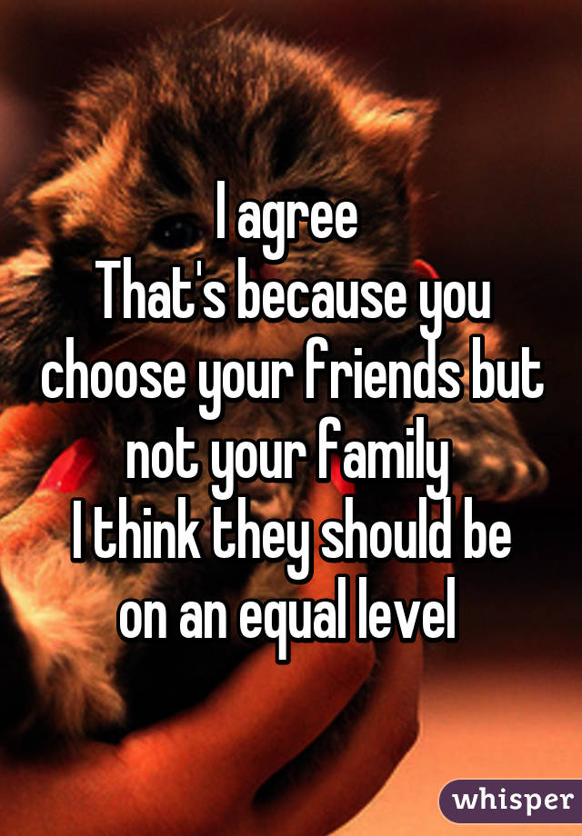 I agree 
That's because you choose your friends but not your family 
I think they should be on an equal level 