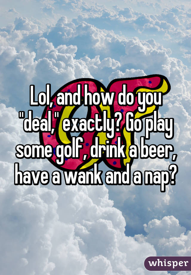 Lol, and how do you "deal," exactly? Go play some golf, drink a beer, have a wank and a nap?