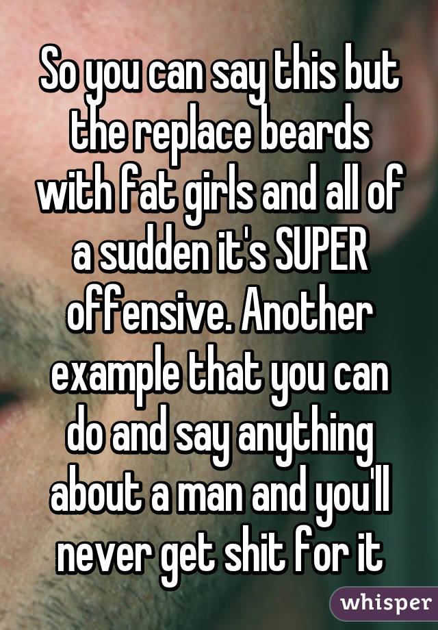 So you can say this but the replace beards with fat girls and all of a sudden it's SUPER offensive. Another example that you can do and say anything about a man and you'll never get shit for it